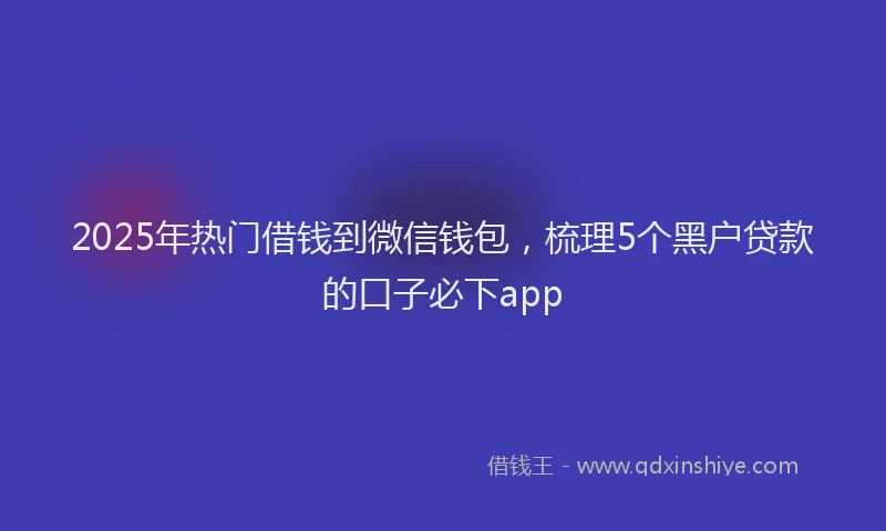 2025年热门借钱到微信钱包，梳理5个黑户贷款的口子必下app