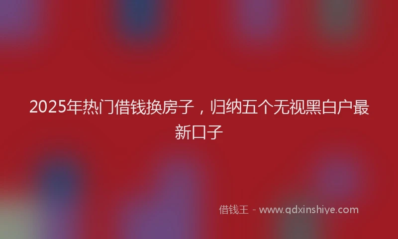 2025年热门借钱换房子，归纳五个无视黑白户最新口子