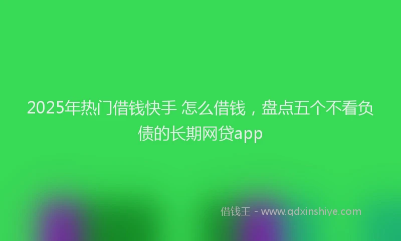 2025年热门借钱快手 怎么借钱，盘点五个不看负债的长期网贷app