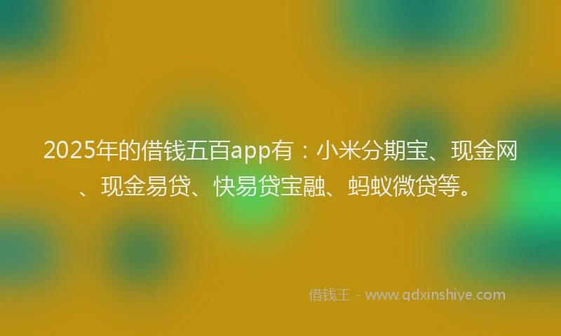 2025年的借钱五百app有：小米分期宝、现金网、现金易贷、快易贷宝融、蚂蚁微贷等。