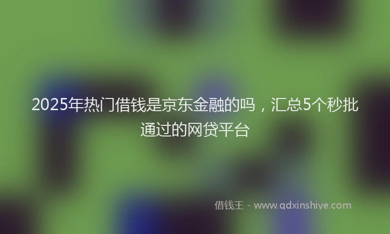 2025年热门借钱是京东金融的吗，汇总5个秒批通过的网贷平台