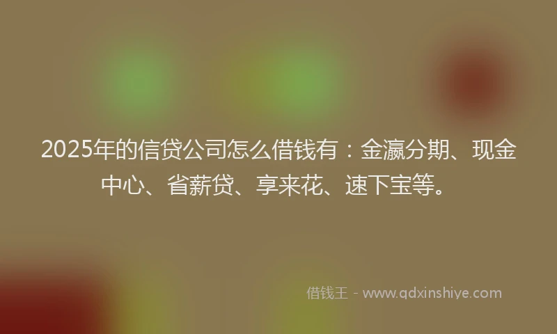 2025年的信贷公司怎么借钱有：金瀛分期、现金中心、省薪贷、享来花、速下宝等。