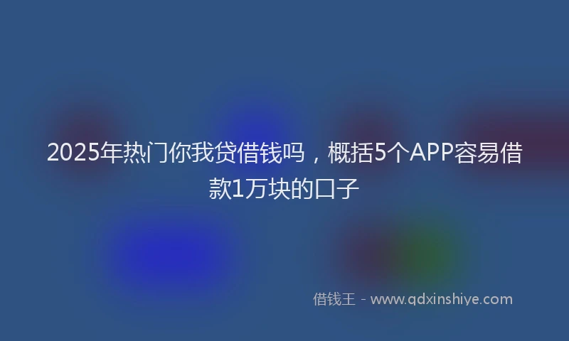 2025年热门你我贷借钱吗，概括5个APP容易借款1万块的口子