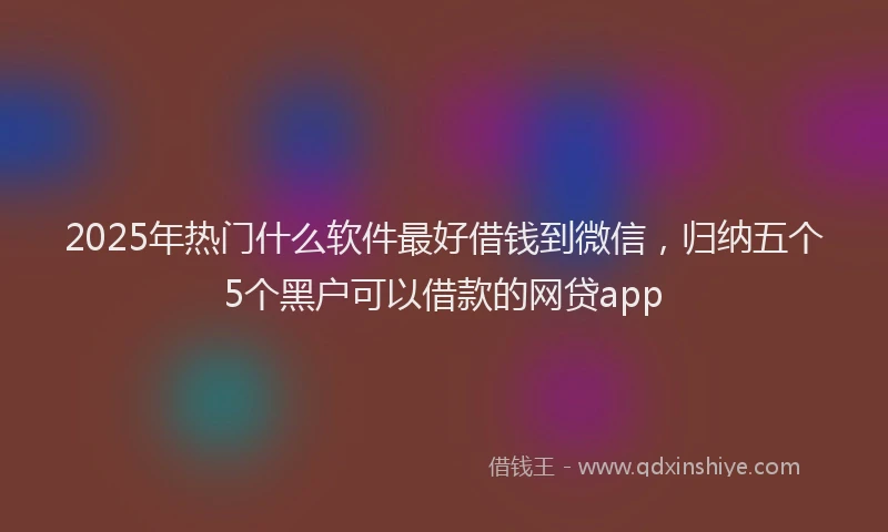 2025年热门什么软件最好借钱到微信，归纳五个5个黑户可以借款的网贷app