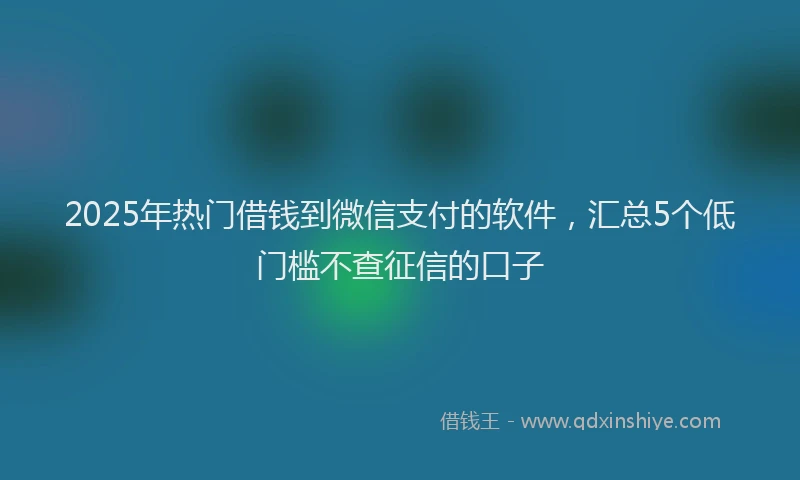 2025年热门借钱到微信支付的软件，汇总5个低门槛不查征信的口子