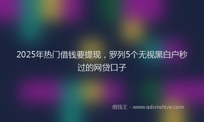 2025年热门借钱要提现，罗列5个无视黑白户秒过的网贷口子