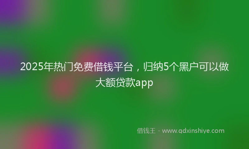 2025年热门免费借钱平台，归纳5个黑户可以做大额贷款app