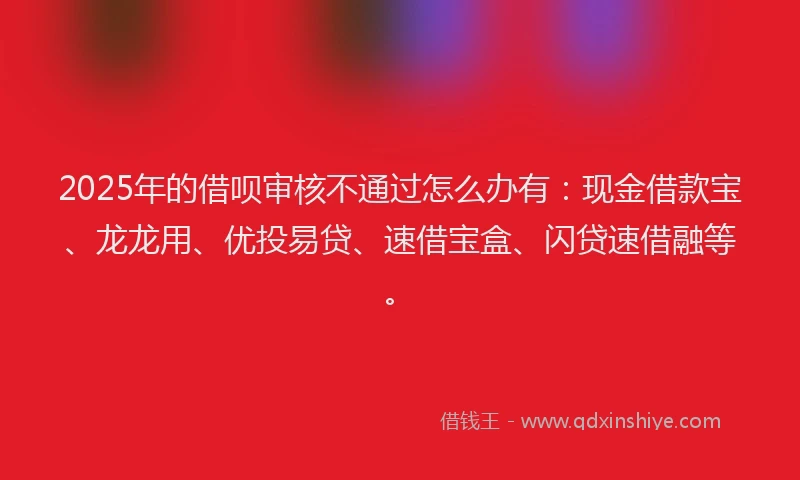 2025年的借呗审核不通过怎么办有：现金借款宝、龙龙用、优投易贷、速借宝盒、闪贷速借融等。