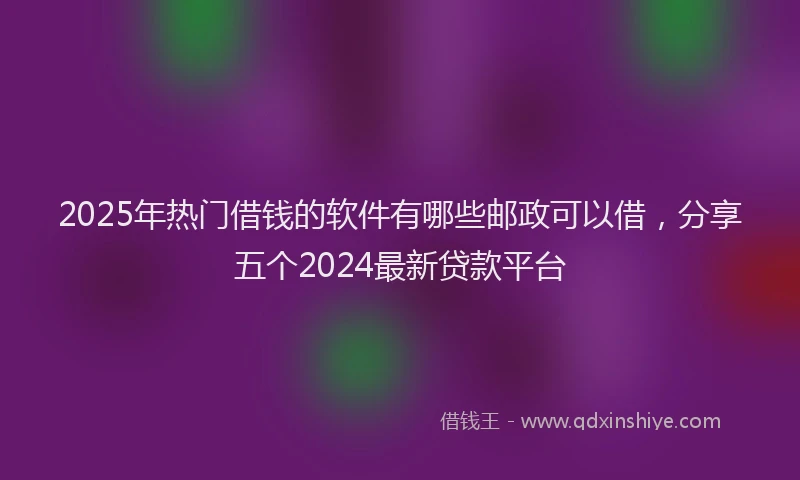 2025年热门借钱的软件有哪些邮政可以借，分享五个2024最新贷款平台