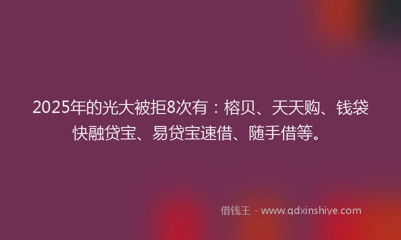 2025年的光大被拒8次有：榕贝、天天购、钱袋快融贷宝、易贷宝速借、随手借等。