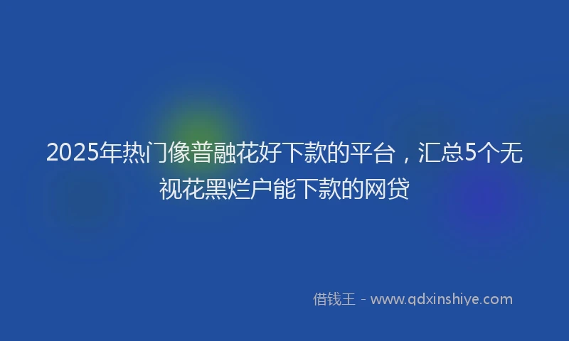 2025年热门像普融花好下款的平台，汇总5个无视花黑烂户能下款的网贷