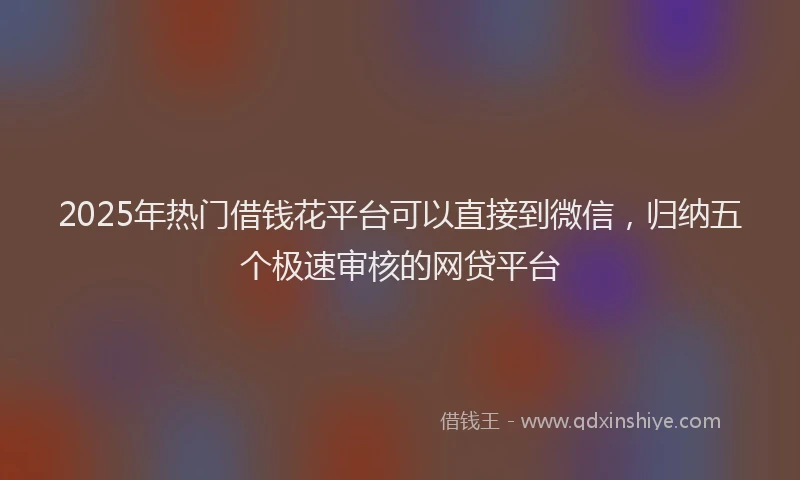2025年热门借钱花平台可以直接到微信，归纳五个极速审核的网贷平台