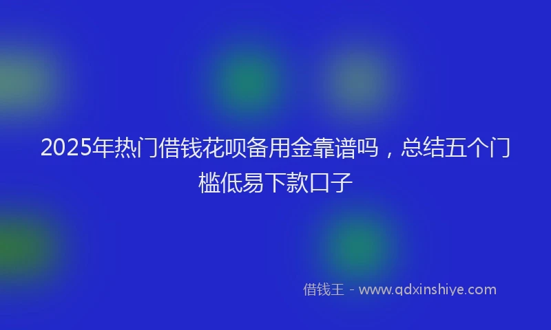 2025年热门借钱花呗备用金靠谱吗，总结五个门槛低易下款口子