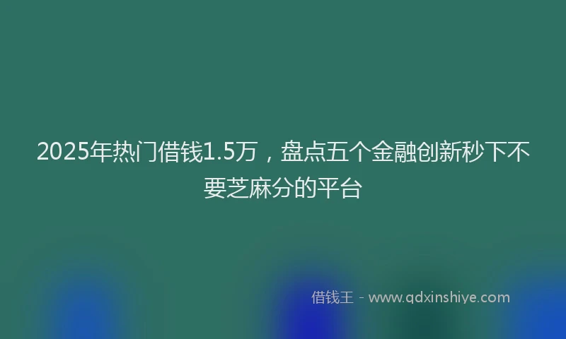 2025年热门借钱1.5万，盘点五个金融创新秒下不要芝麻分的平台