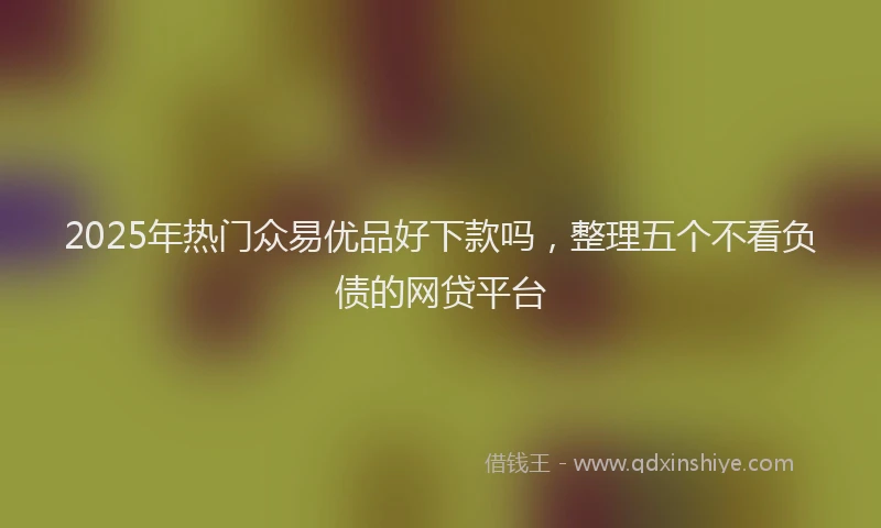 2025年热门众易优品好下款吗，整理五个不看负债的网贷平台
