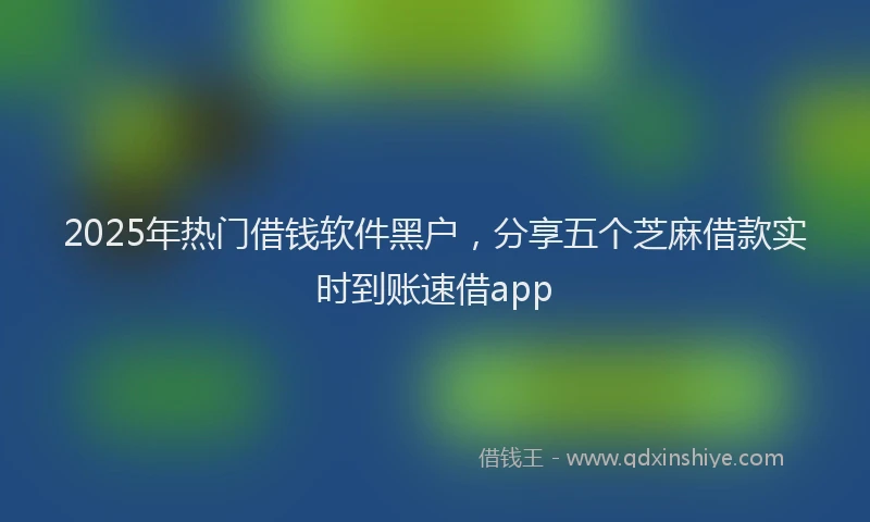 2025年热门借钱软件黑户，分享五个芝麻借款实时到账速借app