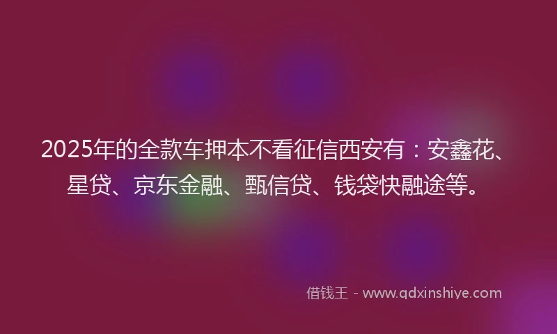 2025年的全款车押本不看征信西安有：安鑫花、星贷、京东金融、甄信贷、钱袋快融途等。