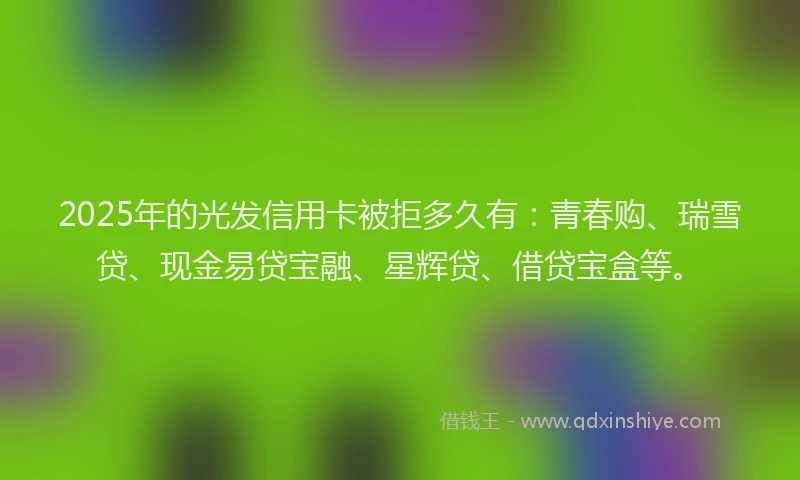 2025年的光发信用卡被拒多久有：青春购、瑞雪贷、现金易贷宝融、星辉贷、借贷宝盒等。