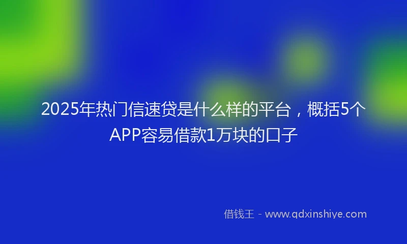 2025年热门信速贷是什么样的平台，概括5个APP容易借款1万块的口子