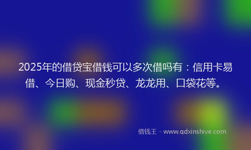 2025年的借贷宝借钱可以多次借吗有：信用卡易借、今日购、现金秒贷、龙龙用、口袋花等。