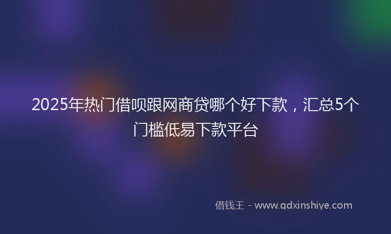 2025年热门借呗跟网商贷哪个好下款，汇总5个门槛低易下款平台