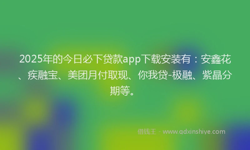 2025年的今日必下贷款app下载安装有：安鑫花、疾融宝、美团月付取现、你我贷-极融、紫晶分期等。