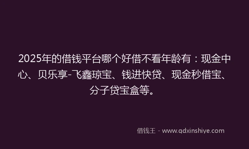 2025年的借钱平台哪个好借不看年龄有：现金中心、贝乐享-飞鑫琼宝、钱进快贷、现金秒借宝、分子贷宝盒等。