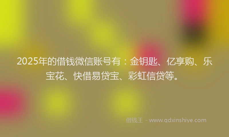 2025年的借钱微信账号有：金钥匙、亿享购、乐宝花、快借易贷宝、彩虹信贷等。