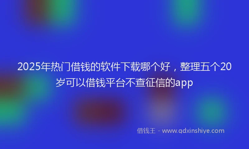2025年热门借钱的软件下载哪个好，整理五个20岁可以借钱平台不查征信的app