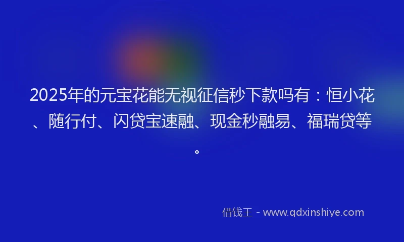 2025年的元宝花能无视征信秒下款吗有：恒小花、随行付、闪贷宝速融、现金秒融易、福瑞贷等。