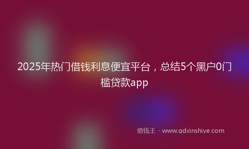 2025年热门借钱利息便宜平台，总结5个黑户0门槛贷款app