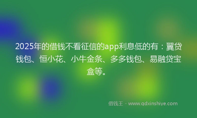 2025年的借钱不看征信的app利息低的有：翼贷钱包、恒小花、小牛金条、多多钱包、易融贷宝盒等。
