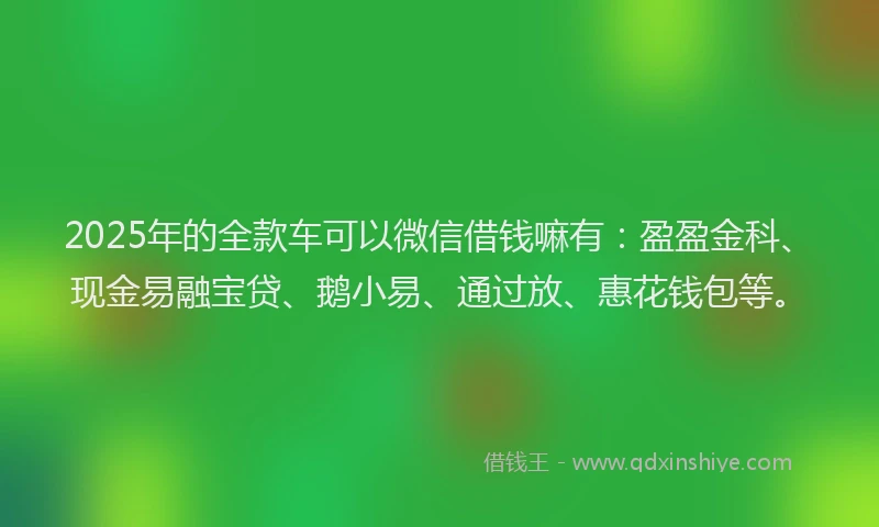 2025年的全款车可以微信借钱嘛有：盈盈金科、现金易融宝贷、鹅小易、通过放、惠花钱包等。