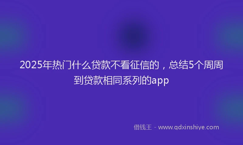 2025年热门什么贷款不看征信的，总结5个周周到贷款相同系列的app