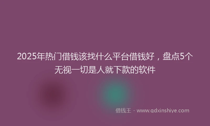 2025年热门借钱该找什么平台借钱好，盘点5个无视一切是人就下款的软件