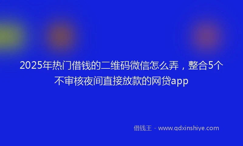 2025年热门借钱的二维码微信怎么弄，整合5个不审核夜间直接放款的网贷app