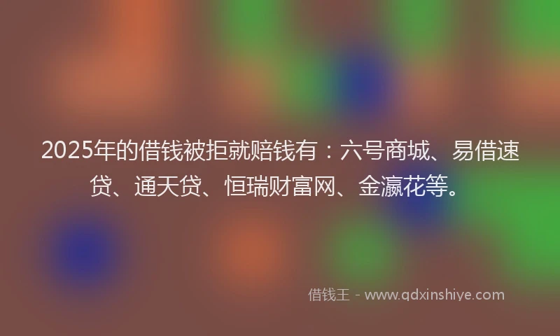2025年的借钱被拒就赔钱有：六号商城、易借速贷、通天贷、恒瑞财富网、金瀛花等。