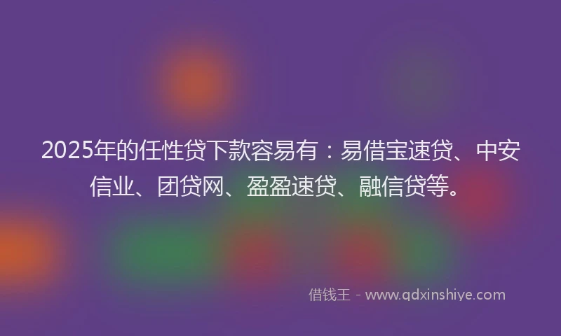 2025年的任性贷下款容易有：易借宝速贷、中安信业、团贷网、盈盈速贷、融信贷等。