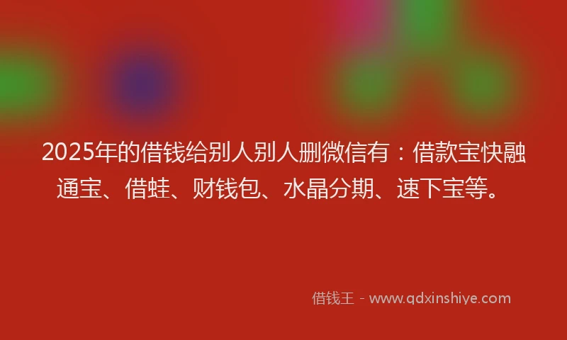 2025年的借钱给别人别人删微信有：借款宝快融通宝、借蛙、财钱包、水晶分期、速下宝等。