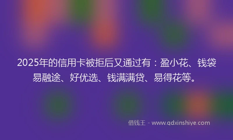2025年的信用卡被拒后又通过有：盈小花、钱袋易融途、好优选、钱满满贷、易得花等。