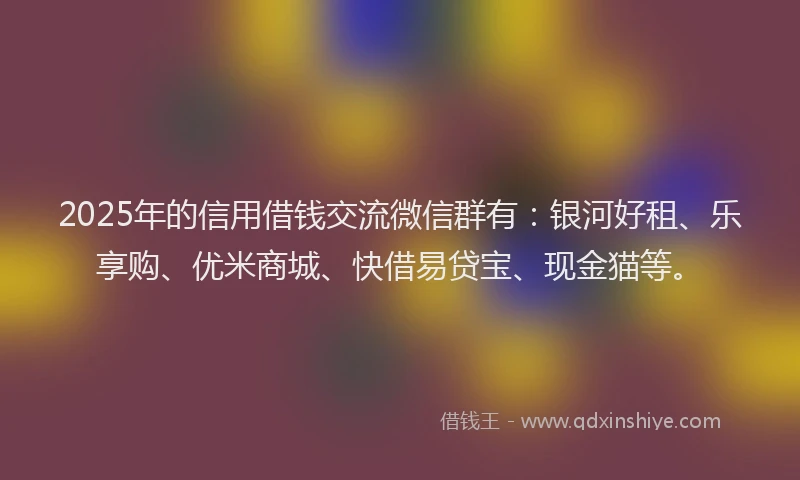 2025年的信用借钱交流微信群有：银河好租、乐享购、优米商城、快借易贷宝、现金猫等。