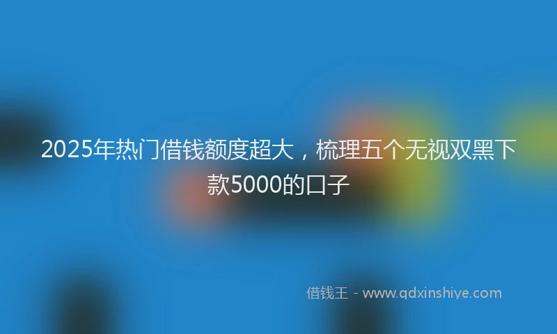 2025年热门借钱额度超大，梳理五个无视双黑下款5000的口子