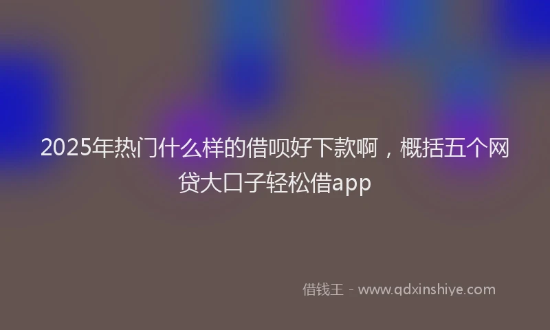 2025年热门什么样的借呗好下款啊，概括五个网贷大口子轻松借app