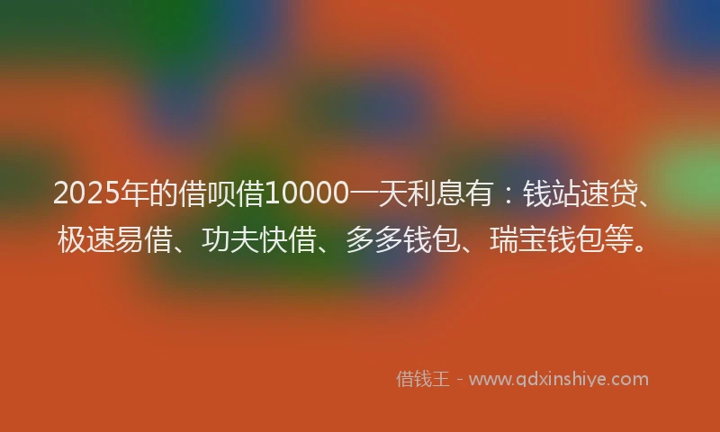 2025年的借呗借10000一天利息有：钱站速贷、极速易借、功夫快借、多多钱包、瑞宝钱包等。
