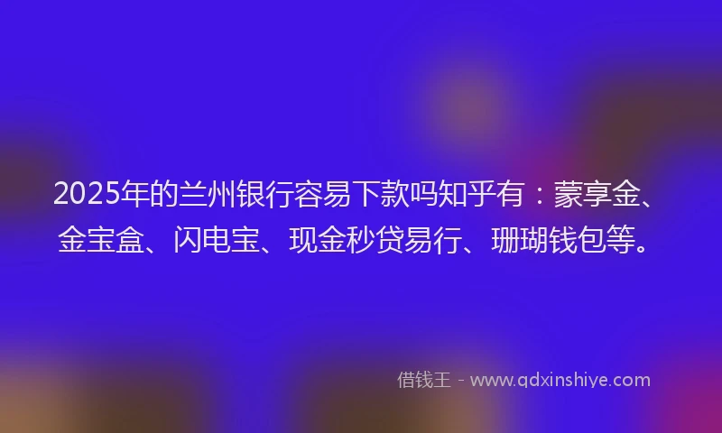 2025年的兰州银行容易下款吗知乎有：蒙享金、金宝盒、闪电宝、现金秒贷易行、珊瑚钱包等。