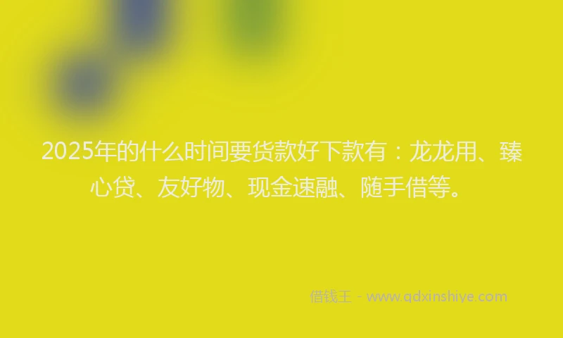 2025年的什么时间要货款好下款有：龙龙用、臻心贷、友好物、现金速融、随手借等。