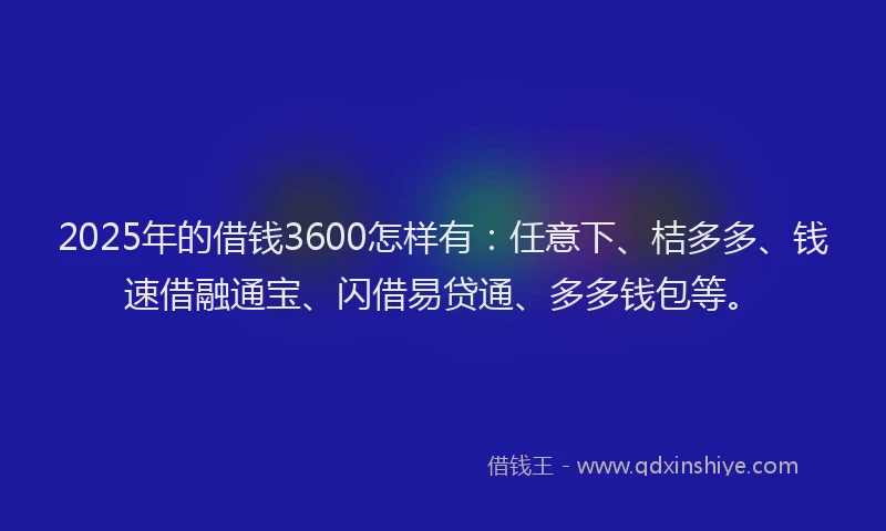 2025年的借钱3600怎样有：任意下、桔多多、钱速借融通宝、闪借易贷通、多多钱包等。