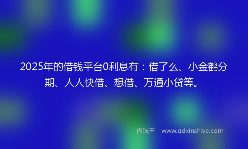 2025年的借钱平台0利息有：借了么、小金鹤分期、人人快借、想借、万通小贷等。