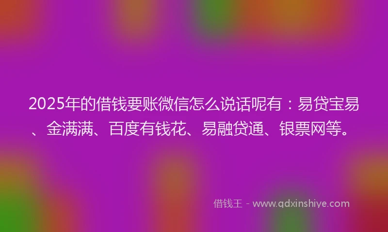 2025年的借钱要账微信怎么说话呢有：易贷宝易、金满满、百度有钱花、易融贷通、银票网等。