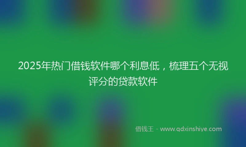 2025年热门借钱软件哪个利息低，梳理五个无视评分的贷款软件
